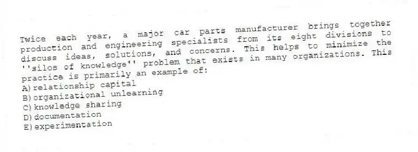 Twice each year, a major car parts manufacturer brings together production and engineering specialists from its eight divisions to discuss ideas, solutions, and concerns. This helps to minimize the ''silos of knowledge'' problem that exists in many organizations. This practice is primarily an example of:
A)relationship capital
B)organizational unlearning
C)knowledge sharing
D)documentation
E)experimentation