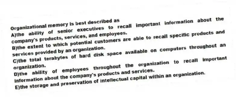 Organizational memory is best described as
A)the ability of senior executives to recall important information about the company's products, services, and employees.
B)the extent to which potential customers are able to recall specific products and services provided by an organization.
C)the total terabytes of hard disk space available on computers throughout an organization.
D)the ability of employees throughout the organization to recall important information about the company's products and services.
E)the storage and preservation of intellectual capital within an organization.