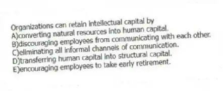 Organizations can retain intellectual capital by
A)converting natural resources into human capital.
B)discouraging employees from communicating with each other.
C)eliminating all informal channels of communication.
D)transferring human capital into structural capital.
E)encouraging employees to take early retirement.