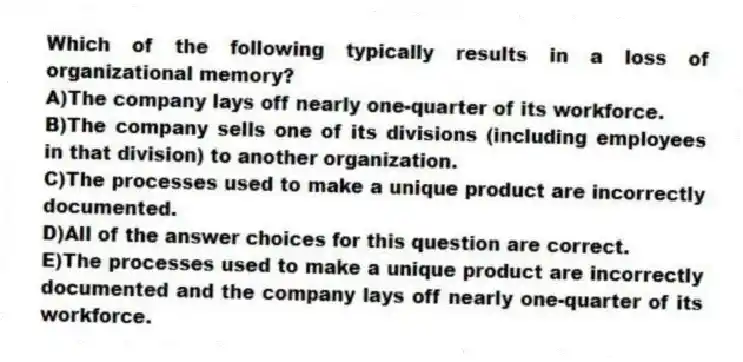 Which of the following typically results in a loss of organizational memory?
A)The company lays off nearly one-quarter of its workforce.
B)The company sells one of its divisions (including employees in that division) to another organization.
C)The processes used to make a unique product are incorrectly documented.
D)All of the answer choices for this question are correct.
E)The processes used to make a unique product are incorrectly documented and the company lays off nearly one-quarter of its workforce.