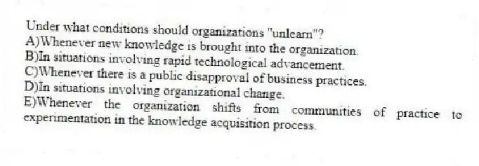 Under what conditions should organizations ''unlearn''?
A)Whenever new knowledge is brought into the organization.
B)In situations involving rapid technological advancement.
C)Whenever there is a public disapproval of business practices.
D)In situations involving organizational change.
E)Whenever the organization shifts from communities of practice to experimentation in the knowledge acquisition process.