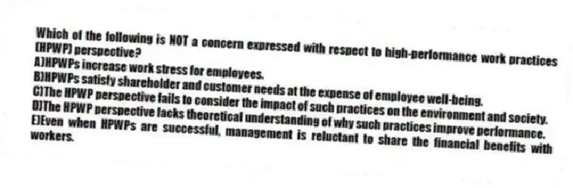 Which of the following is NOT a concern expressed with respect to high-performance work practices (HPWP) perspective?
A)HPWPs increase work stress for employees.
B)HPWPs satisfy shareholder and customer needs at the expense of employee well-being.
C)The HPWP perspective fails to consider the impact of such practices on the environment and society.
D)The HPWP perspective lacks theoretical understanding of why such practices improve performance.
E)Even when HPWPs are successful, management is reluctant to share the financial benefits with workers.