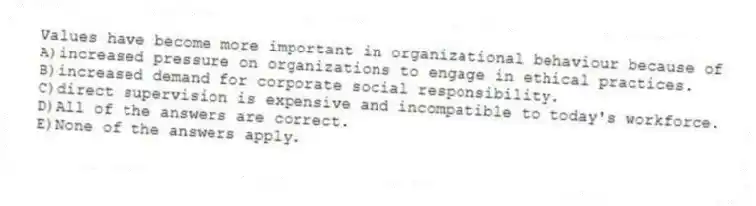 Values have become more important in organizational behaviour because of
A)increased pressure on organizations to engage in ethical practices.
B)increased demand for corporate social responsibility.
C)direct supervision is expensive and incompatible to today's workforce.
D)All of the answers are correct.
E)None of the answers apply.