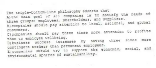 The triple-bottom-line philosophy asserts that
A)the main goal of all companies is to satisfy the needs of three groups: employees, shareholders, and suppliers.
B)companies should pay attention to local, national, and global customers.
C)companies should pay three times more attention to profits than to employee wellbeing.
D)business success increases by having three times more contingent workers than permanent employees.
E)companies should try to support the economic, social, and environmental spheres of sustainability.