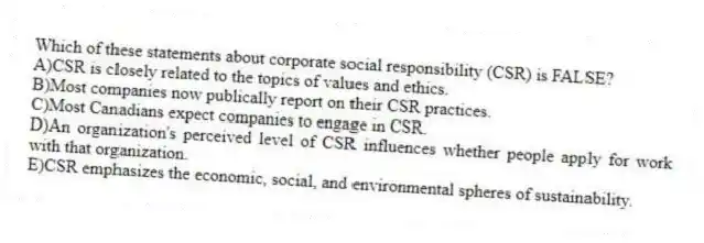 Which of these statements about corporate social responsibility (CSR) is FALSE?
A)CSR is closely related to the topics of values and ethics.
B)Most companies now publically report on their CSR practices.
C)Most Canadians expect companies to engage in CSR.
D)An organization's perceived level of CSR influences whether people apply for work with that organization.
E)CSR emphasizes the economic, social, and environmental spheres of sustainability.