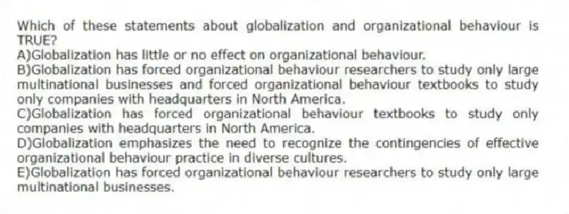 Which of these statements about globalization and organizational behaviour is TRUE?
A)Globalization has little or no effect on organizational behaviour.
B)Globalization has forced organizational behaviour researchers to study only large multinational businesses and forced organizational behaviour textbooks to study only companies with headquarters in North America.
C)Globalization has forced organizational behaviour textbooks to study only companies with headquarters in North America.
D)Globalization emphasizes the need to recognize the contingencies of effective organizational behaviour practice in diverse cultures.
E)Globalization has forced organizational behaviour researchers to study only large multinational businesses.