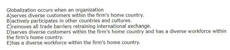 Globalization occurs when an organization
A)serves diverse customers within the firm's home country.
B)actively participates in other countries and cultures.
C)removes all trade barriers retraining international exchange.
D)serves diverse customers within the firm's home country and has a diverse workforce within the firm's home country.
E)has a diverse workforce within the firm's home country.