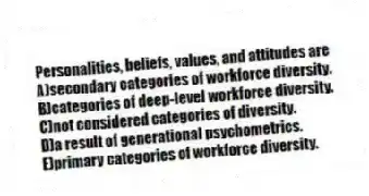 Personalities, beliefs, values, and attitudes are
A)secondary categories of workforce diversity.
B)categories of deep-level workforce diversity.
C)not considered categories of diversity.
D)a result of generational psychometrics.
E)primary categories of workforce diversity.