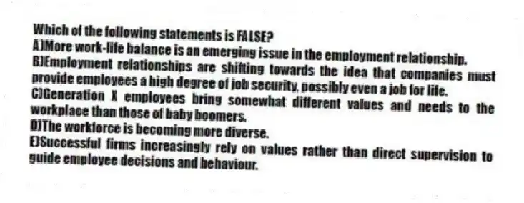 Which of the following statements is FALSE?
A)More work-life balance is an emerging issue in the employment relationship.
B)Employment relationships are shifting towards the idea that companies must provide employees a high degree of job security, possibly even a job for life.
C)Generation X employees bring somewhat different values and needs to the workplace than those of baby boomers.
D)The workforce is becoming more diverse.
E)Successful firms increasingly rely on values rather than direct supervision to guide employee decisions and behaviour.