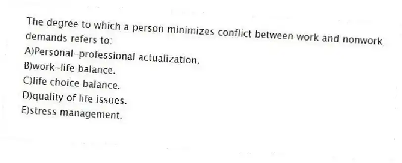 The degree to which a person minimizes conflict between work and nonwork demands refers to:
A)Personal-professional actualization.
B)work-life balance.
C)life choice balance.
D)quality of life issues.
E)stress management.