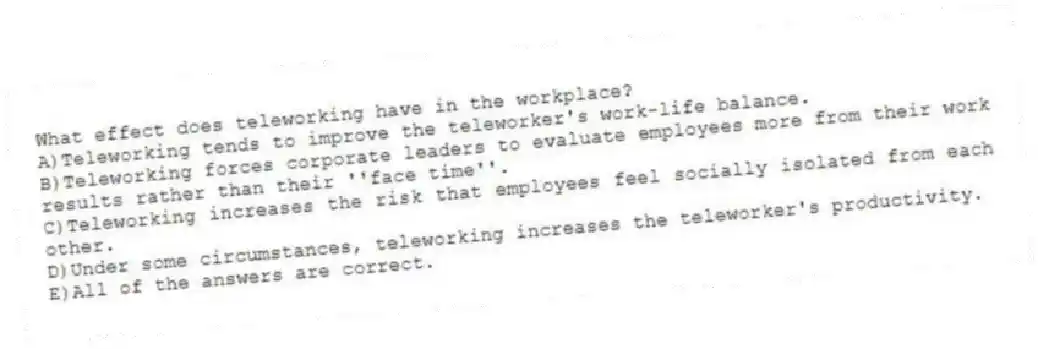 What effect does teleworking have in the workplace?
A)Teleworking tends to improve the teleworker's work-life balance.
B)Teleworking forces corporate leaders to evaluate employees more from their work results rather than their ''face time''.
C)Teleworking increases the risk that employees feel socially isolated from each other.
D)Under some circumstances, teleworking increases the teleworker's productivity.
E)All of the answers are correct.