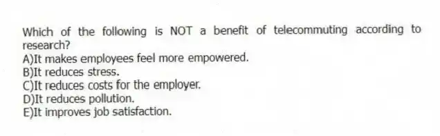Which of the following is NOT a benefit of telecommuting according to research?
A)It makes employees feel more empowered.
B)It reduces stress.
C)It reduces costs for the employer.
D)It reduces pollution.
E)It improves job satisfaction.