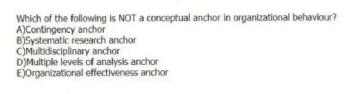 Which of the following is NOT a conceptual anchor in organizational behaviour?
A)Contingency anchor
B)Systematic research anchor
C)Multidisciplinary anchor
D)Multiple levels of analysis anchor
E)Organizational effectiveness anchor