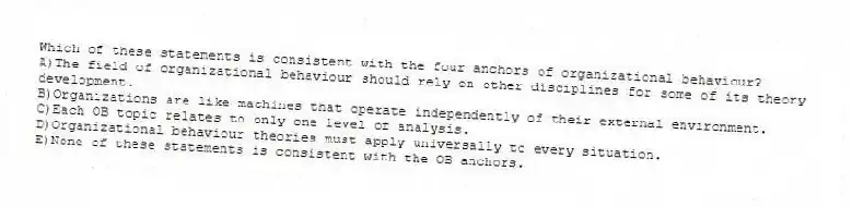 Which of these statements is consistent with the four anchors of organizational behaviour?
A)The field of organizational behaviour should rely on other disciplines for some of its theory development.
B)Organizations are like machines that operate independently of their external environment.
C)Each OB topic relates to only one level of analysis.
D)Organizational behaviour theories must apply universally to every situation.
E)None of these statements is consistent with the OB anchors.