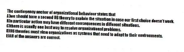 The contingency anchor of organizational behaviour states that
A)we should have a second OB theory to explain the situation in case our first choice doesn't work.
B)a particular action may have different consequences in different situations.
C)there is usually one best way to resolve organizational problems.
D)OB theories must view organizations as systems that need to adapt to their environments.
E)All of the answers are correct.