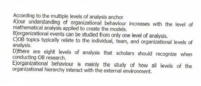 According to the multiple levels of analysis anchor
A)our understanding of organizational behaviour increases with the level of mathematical analysis applied to create the models.
B)organizational events can be studied from only one level of analysis.
C)OB topics typically relate to the individual, team, and organizational levels of analysis.
D)there are eight levels of analysis that scholars should recognize when conducting OB research.
E)organizational behaviour is mainly the study of how all levels of the organizational hierarchy interact with the external environment.