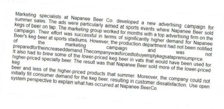 Marketing specialists at Napanee Beer Co. developed a new advertising campaign for summer sales. The ads were particularly aimed at sports events where Napanee Beer sold kegs of beer on tap. The marketing group worked for months with a top advertising firm on the campaign. Their effort was successful in terms of significantly higher demand for Napanee Beer's keg beer at sports stadiums. However, the production department had not been notified of the marketing campaign and was not preparedfortheincreaseddemand.Thecompanywasforcedtobuyemptykegsatapremiumprice.
It also had to brew some of the lower-priced keg beer in vats that would have been used for higher-priced specialty beer. The result was that Napanee Beer sold more of the lower-priced keg
beer and less of the higher-priced products that summer. Moreover, the company could not initially fill consumer demand for the keg beer, resulting in customer dissatisfaction. Use open system perspective to explain what has occurred at Napanee BeerCo.