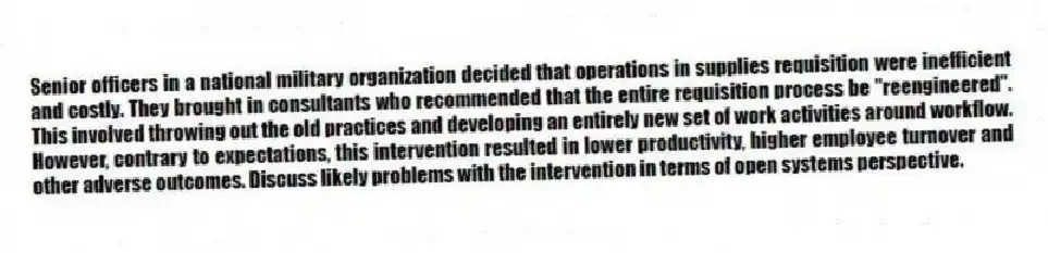 Senior officers in a national military organization decided that operations in supplies requisition were inefficient and costly. They brought in consultants who recommended that the entire requisition process be ''reengineered''. This involved throwing out the old practices and developing an entirely new set of work activities around workflow. However, contrary to expectations, this intervention resulted in lower productivity, higher employee turnover and other adverse outcomes. Discuss likely problems with the intervention in terms of open systems perspective.