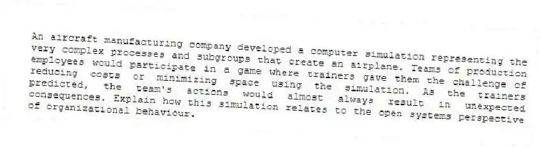 An aircraft manufacturing company developed a computer simulation representing the very complex processes and subgroups that create an airplane. Teams of production employees would participate in a game where trainers gave them the challenge of reducing costs or minimizing space using the simulation. As the trainers predicted, the team's actions would almost always result in unexpected consequences. Explain how this simulation relates to the open systems perspective of organizational behaviour.