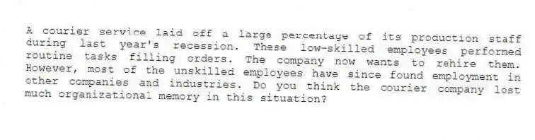 A courier service laid off a large percentage of its production staff during last year's recession. These low-skilled employees performed routine tasks filling orders. The company now wants to rehire them. However, most of the unskilled employees have since found employment in other companies and industries. Do you think the courier company lost much organizational memory in this situation?
