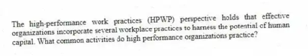 The high-performance work practices (HPWP) perspective holds that effective organizations incorporate several workplace practices to harness the potential of human capital. What common activities do high performance organizations practice?