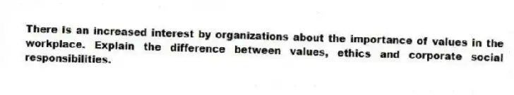 There is an increased interest by organizations about the importance of values in the workplace. Explain the difference between values, ethics and corporate social responsibilities.