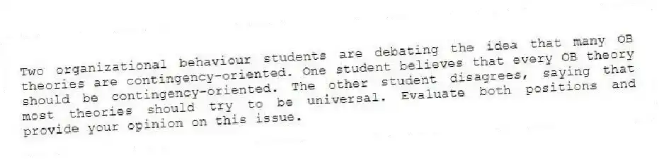 Two organizational behaviour students are debating the idea that many OB theories are contingency-oriented. One student believes that every OB theory should be contingency-oriented. The other student disagrees, saying that most theories should try to be universal. Evaluate both positions and provide your opinion on this issue.