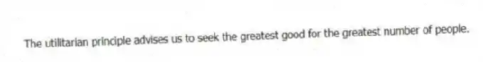 The utilitarian principle advises us to seek the greatest good for the greatest number of people.
