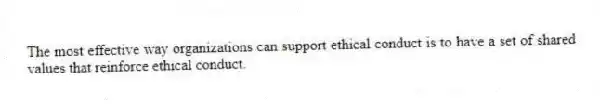 The most effective way organizations can support ethical conduct is to have a set of shared values that reinforce ethical conduct.