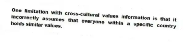 One limitation with cross-cultural values information is that it incorrectly assumes that everyone within a specific country holds similar values.