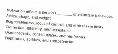 Motivation affects a person's ________ of voluntary behaviour.
A)size, shape, and weight
B)agreeableness, locus of control, and ethical sensitivity
C)direction, intensity, and persistence
D)antecedents, consequences, and reinforcers
E)aptitudes, abilities, and competencies