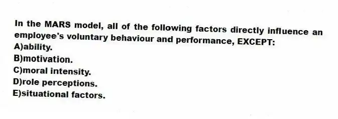 In the MARS model, all of the following factors directly influence an employee's voluntary behaviour and performance, EXCEPT:
A)ability.
B)motivation.
C)moral intensity.
D)role perceptions.
E)situational factors.