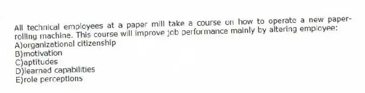 All technical employees at a paper mill take a course on how to operate a new paper-rolling machine. This course will improve job performance mainly by altering employee:
A)organizational citizenship
B)motivation
C)aptitudes
D)learned capabilities
E)role perceptions