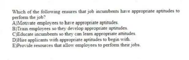 Which of the following ensures that job incumbents have appropriate aptitudes to perform the job?
A)Motivate employees to have appropriate aptitudes.
B)Train employees so they develop appropriate aptitudes.
C)Educate incumbents so they can learn appropriate attitudes.
D)Hire applicants with appropriate aptitudes to begin with.
E)Provide resources that allow employees to perform their jobs.