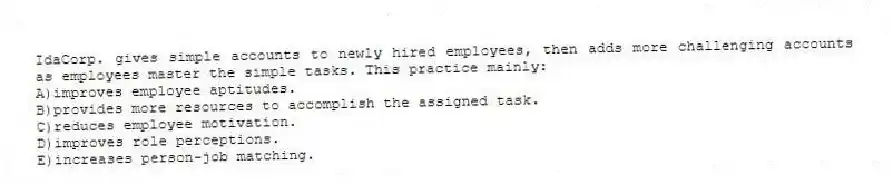 IdaCorp. gives simple accounts to newly hired employees, then adds more challenging accounts as employees master the simple tasks. This practice mainly:
A)improves employee aptitudes.
B)provides more resources to accomplish the assigned task.
C)reduces employee motivation.
D)improves role perceptions.
E)increases person-job matching.