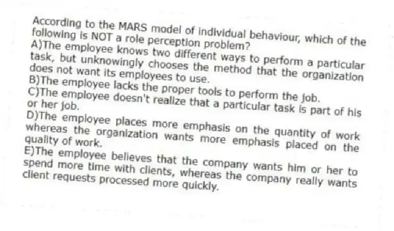 According to the MARS model of individual behaviour, which of the following is NOT a role perception problem?
A)The employee knows two different ways to perform a particular task, but unknowingly chooses the method that the organization does not want its employees to use.
B)The employee lacks the proper tools to perform the job.
C)The employee doesn't realize that a particular task is part of his or her job.
D)The employee places more emphasis on the quantity of work whereas the organization wants more emphasis placed on the quality of work.
E)The employee believes that the company wants him or her to spend more time with clients, whereas the company really wants client requests processed more quickly.