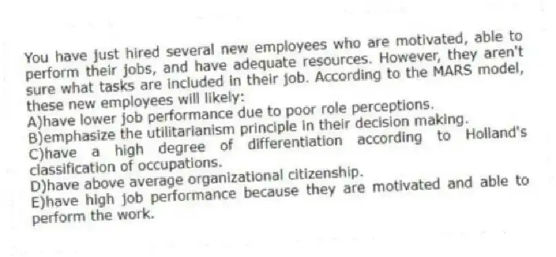 You have just hired several new employees who are motivated, able to perform their jobs, and have adequate resources. However, they aren't sure what tasks are included in their job. According to the MARS model, these new employees will likely:
A)have lower job performance due to poor role perceptions.
B)emphasize the utilitarianism principle in their decision making.
C)have a high degree of differentiation according to Holland's classification of occupations.
D)have above average organizational citizenship.
E)have high job performance because they are motivated and able to perform the work.