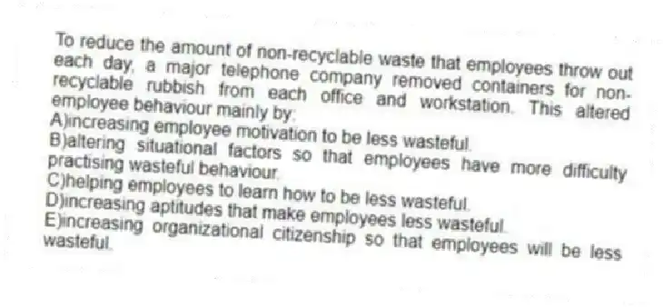 To reduce the amount of non-recyclable waste that employees throw out each day, a major telephone company removed containers for non-recyclable rubbish from each office and workstation. This altered employee behaviour mainly by:
A)increasing employee motivation to be less wasteful.
B)altering situational factors so that employees have more difficulty practising wasteful behaviour.
C)helping employees to learn how to be less wasteful.
D)increasing aptitudes that make employees less wasteful.
E)increasing organizational citizenship so that employees will be less wasteful.