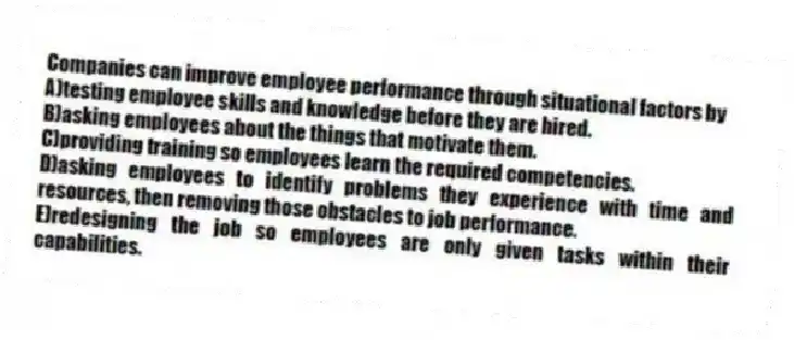 Companies can improve employee performance through situational factors by
A)testing employee skills and knowledge before they are hired.
B)asking employees about the things that motivate them.
C)providing training so employees learn the required competencies.
D)asking employees to identify problems they experience with time and resources, then removing those obstacles to job performance.
E)redesigning the job so employees are only given tasks within their capabilities.