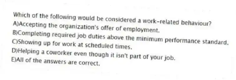 Which of the following would be considered a work-related behaviour?
A)Accepting the organization's offer of employment.
B)Completing required job duties above the minimum performance standard.
C)Showing up for work at scheduled times.
D)Helping a coworker even though it isn't part of your job.
E)All of the answers are correct.