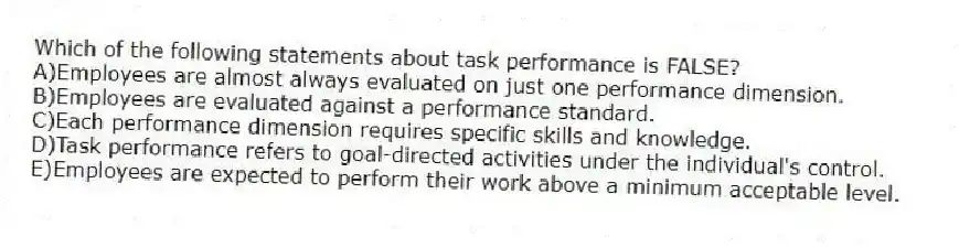 Which of the following statements about task performance is FALSE?
A)Employees are almost always evaluated on just one performance dimension.
B)Employees are evaluated against a performance standard.
C)Each performance dimension requires specific skills and knowledge.
D)Task performance refers to goal-directed activities under the individual's control.
E)Employees are expected to perform their work above a minimum acceptable level.