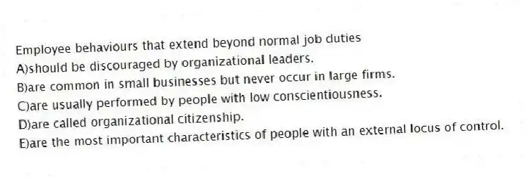 Employee behaviours that extend beyond normal job duties
A)should be discouraged by organizational leaders.
B)are common in small businesses but never occur in large firms.
C)are usually performed by people with low conscientiousness.
D)are called organizational citizenship.
E)are the most important characteristics of people with an external locus of control.