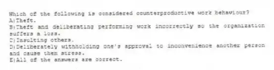 Which of the following is considered counterproductive work behaviour?
A)Theft.
B)Theft and deliberating performing work incorrectly so the organization suffers a loss.
C)Insulting others.
D)Deliberately withholding one's approval to inconvenience another person and cause them stress.
E)All of the answers are correct.