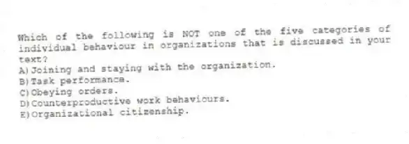 Which of the following is NOT one of the five categories of individual behaviour in organizations that is discussed in your text?
A)Joining and staying with the organization.
B)Task performance.
C)Obeying orders.
D)Counterproductive work behaviours.
E)Organizational citizenship.
