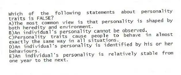 Which of the following statements about personality traits is FALSE?
A)The most common view is that personality is shaped by both heredity and environment.
B)An individual's personality cannot be observed.
C)Personality traits cause people to behave in almost exactly the same way in all situations.
D)An individual's personality is identified by his or her behaviours.
E)An individual's personality is relatively stable from one year to the next.
