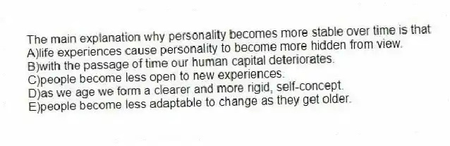 The main explanation why personality becomes more stable over time is that
A)life experiences cause personality to become more hidden from view.
B)with the passage of time our human capital deteriorates.
C)people become less open to new experiences.
D)as we age we form a clearer and more rigid, self-concept.
E)people become less adaptable to change as they get older.