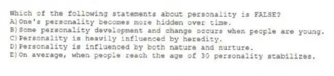 Which of the following statements about personality is FALSE?
A)One's personality becomes more hidden over time.
B)Some personality development and change occurs when people are young.
C)Personality is heavily influenced by heredity.
D)Personality is influenced by both nature and nurture.
E)On average, when people reach the age of 30 personality stabilizes.