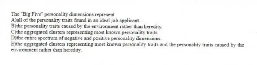 The ''Big Five'' personality dimensions represent
A)all of the personality traits found in an ideal job applicant.
B)the personality traits caused by the environment rather than heredity.
C)the aggregated clusters representing most known personality traits.
D)the entire spectrum of negative and positive personality dimensions.
E)the aggregated clusters representing most known personality traits and the personality traits caused by the environment rather than heredity.