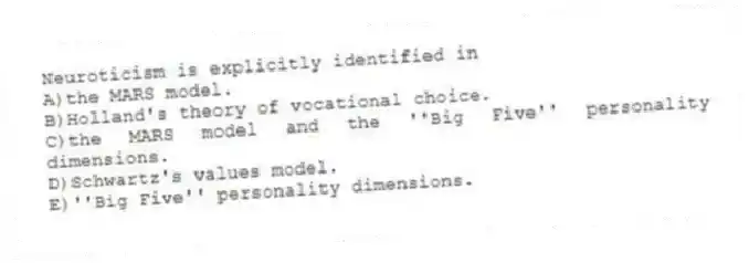 Neuroticism is explicitly identified in
A)the MARS model.
B)Holland's theory of vocational choice.
C)the MARS model and the ''Big Five'' personality dimensions.
D)Schwartz's values model.
E)''Big Five'' personality dimensions.