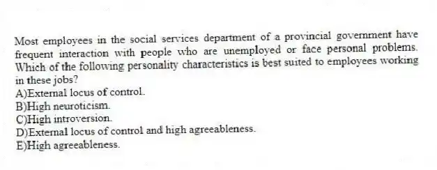 Most employees in the social services department of a provincial government have frequent interaction with people who are unemployed or face personal problems. Which of the following personality characteristics is best suited to employees working in these jobs?
A)External locus of control.
B)High neuroticism.
C)High introversion.
D)External locus of control and high agreeableness.
E)High agreeableness.